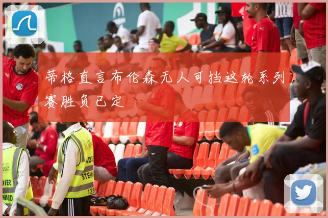 蒂格直言布伦森无人可挡这轮系列赛胜负已定