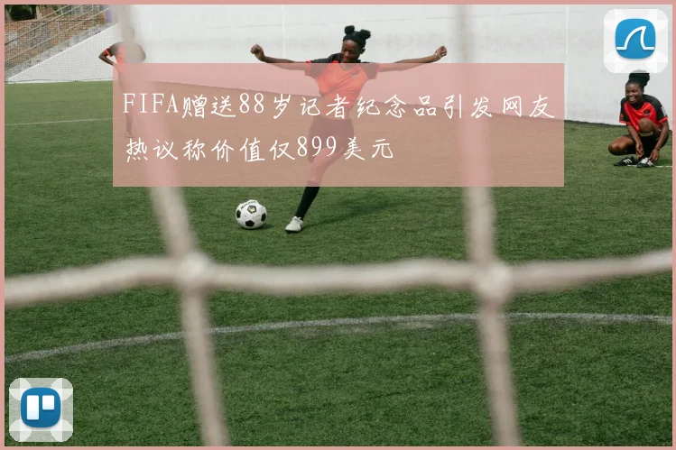 FIFA赠送88岁记者纪念品引发网友热议称价值仅899美元