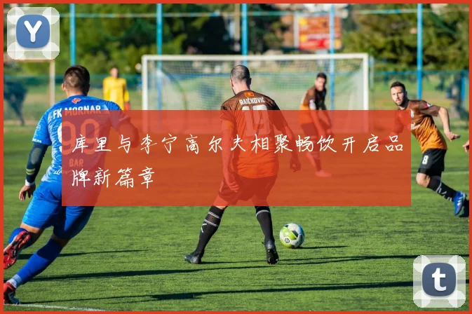 库里与李宁高尔夫相聚畅饮开启品牌新篇章