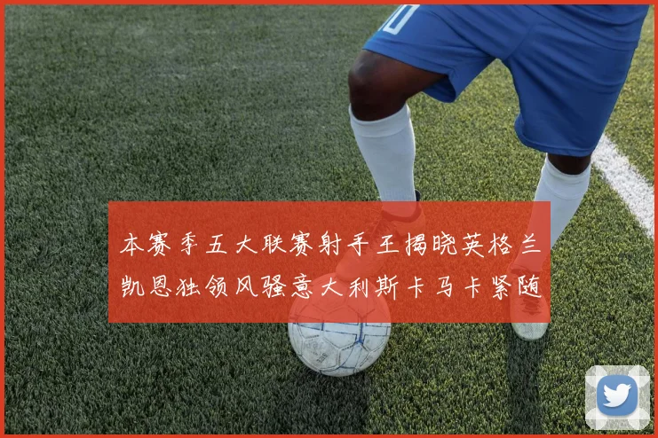 本赛季五大联赛射手王揭晓英格兰凯恩独领风骚意大利斯卡马卡紧随其后
