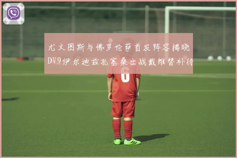 尤文图斯与佛罗伦萨首发阵容揭晓DV9伊尔迪兹孔塞桑出战戴维替补待命