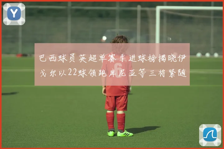 巴西球员英超单赛季进球榜揭晓伊戈尔以22球领跑库尼亚等三将紧随其后