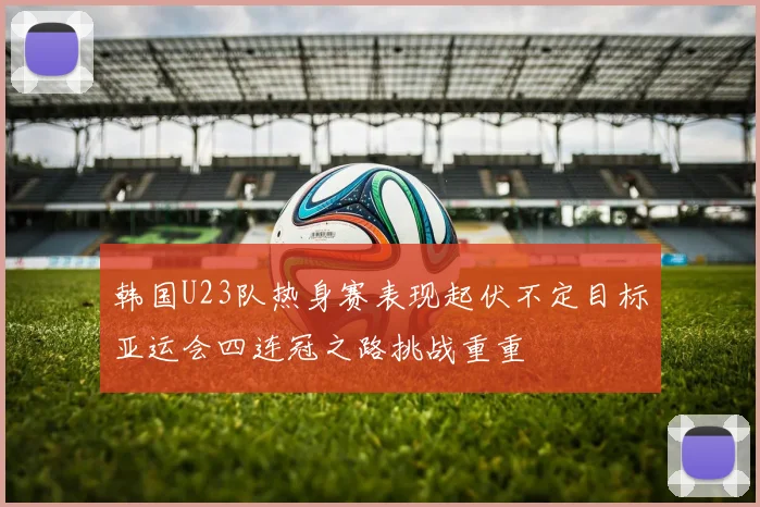 韩国U23队热身赛表现起伏不定目标亚运会四连冠之路挑战重重