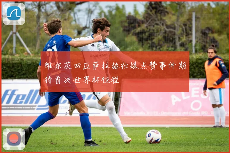 维尔茨回应萨拉赫社媒点赞事件期待首次世界杯征程