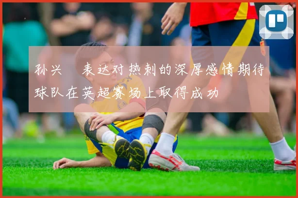 孙兴慜表达对热刺的深厚感情期待球队在英超赛场上取得成功