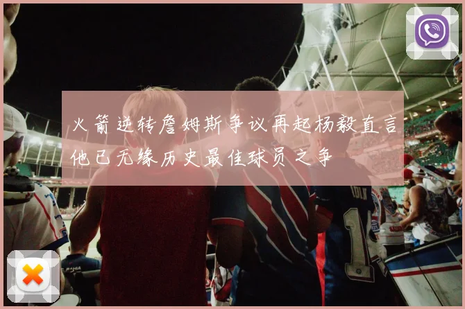 火箭逆转詹姆斯争议再起杨毅直言他已无缘历史最佳球员之争