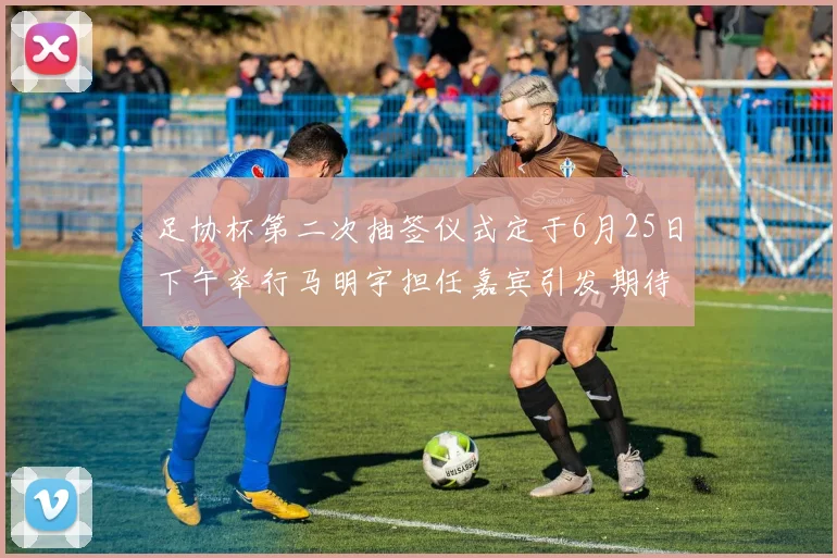 足协杯第二次抽签仪式定于6月25日下午举行马明宇担任嘉宾引发期待