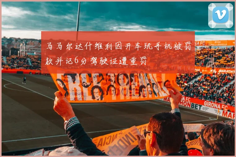 马马尔达什维利因开车玩手机被罚款并记6分驾驶证遭重罚