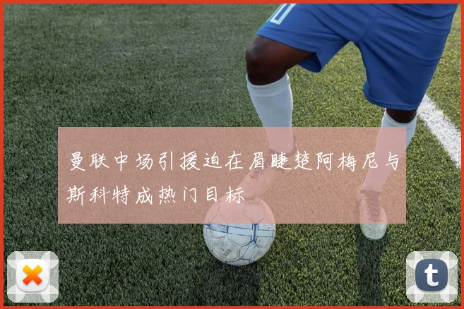曼联中场引援迫在眉睫楚阿梅尼与斯科特成热门目标