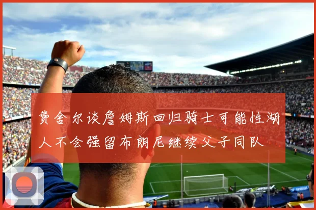 费舍尔谈詹姆斯回归骑士可能性湖人不会强留布朗尼继续父子同队